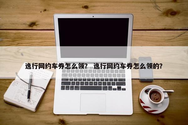 逸行网约车券怎么领？ 逸行网约车券怎么领的？