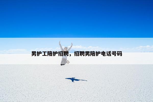 男护工陪护招聘，招聘男陪护电话号码