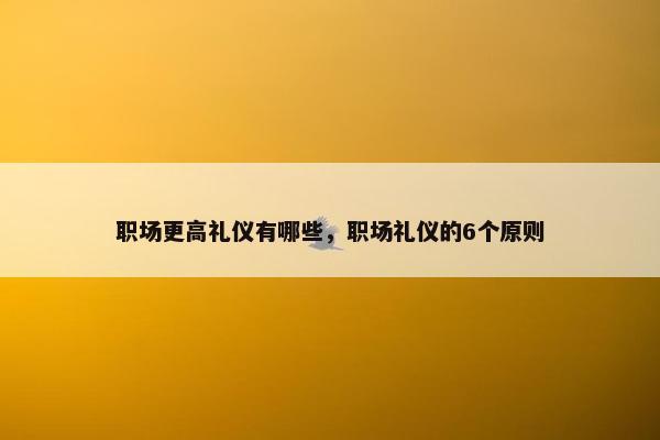 职场更高礼仪有哪些，职场礼仪的6个原则