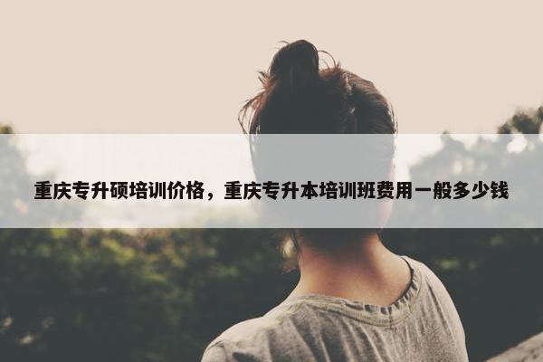 重庆专升硕培训价格，重庆专升本培训班费用一般多少钱