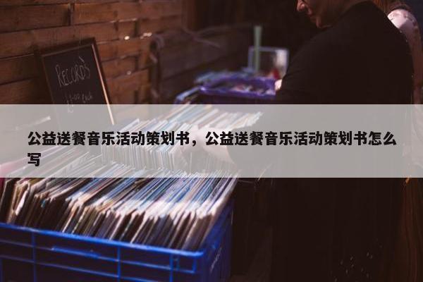 公益送餐音乐活动策划书，公益送餐音乐活动策划书怎么写