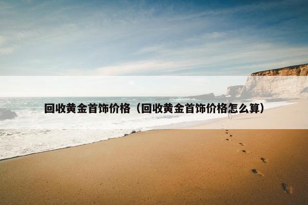 回收黄金首饰价格（回收黄金首饰价格怎么算）