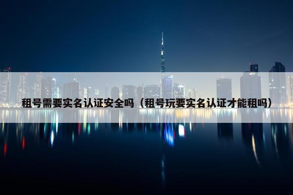 租号需要实名认证安全吗（租号玩要实名认证才能租吗）