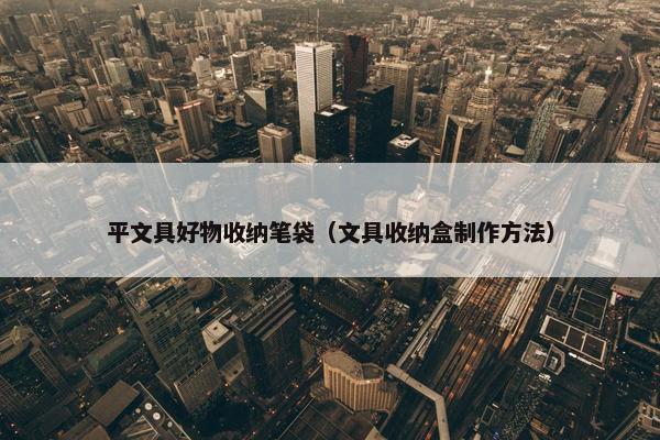 平文具好物收纳笔袋（文具收纳盒制作方法）