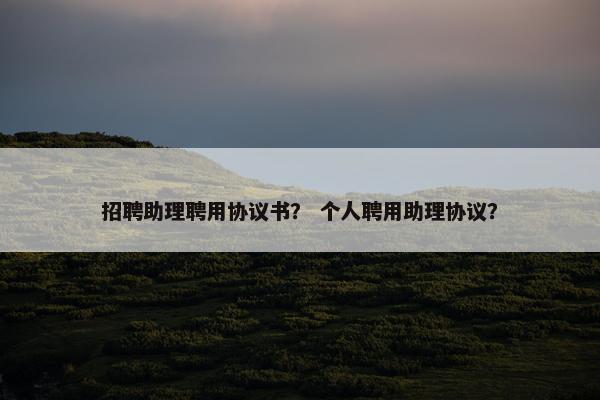 招聘助理聘用协议书？ 个人聘用助理协议？