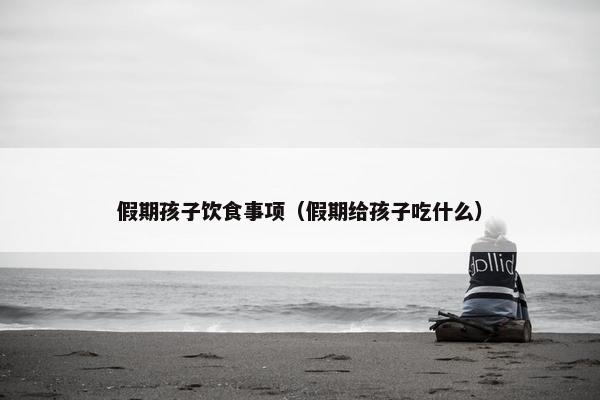 假期孩子饮食事项（假期给孩子吃什么）