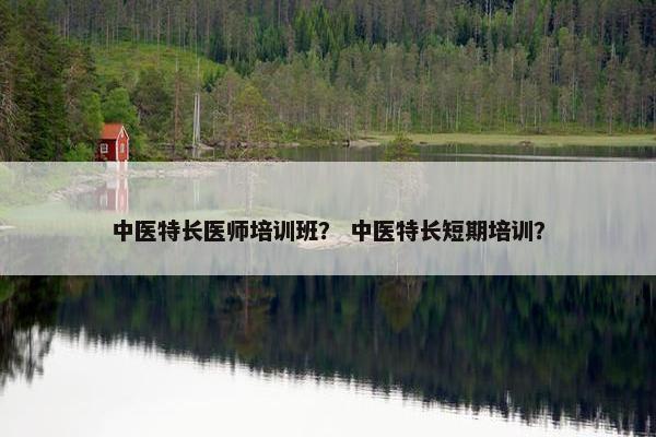 中医特长医师培训班？ 中医特长短期培训？