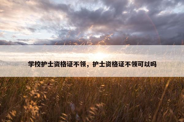 学校护士资格证不领，护士资格证不领可以吗
