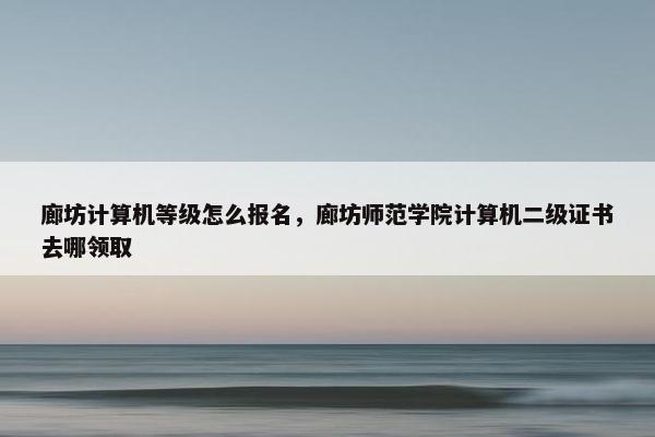 廊坊计算机等级怎么报名，廊坊师范学院计算机二级证书去哪领取