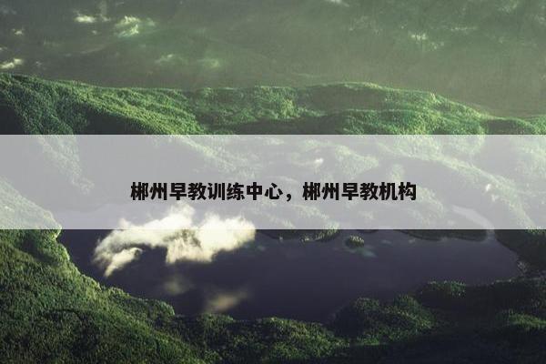 郴州早教训练中心，郴州早教机构