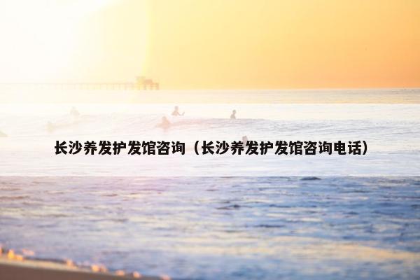 长沙养发护发馆咨询（长沙养发护发馆咨询电话）