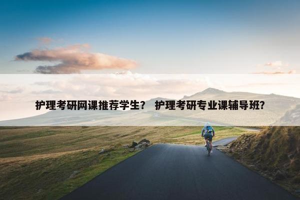 护理考研网课推荐学生？ 护理考研专业课辅导班？