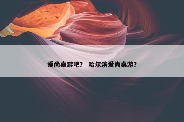 爱尚桌游吧？ 哈尔滨爱尚桌游？
