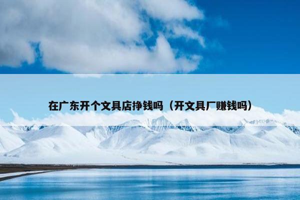 在广东开个文具店挣钱吗（开文具厂赚钱吗）