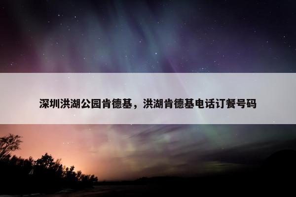 深圳洪湖公园肯德基，洪湖肯德基电话订餐号码