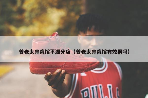 曾老太鼻炎馆平湖分店（曾老太鼻炎馆有效果吗）