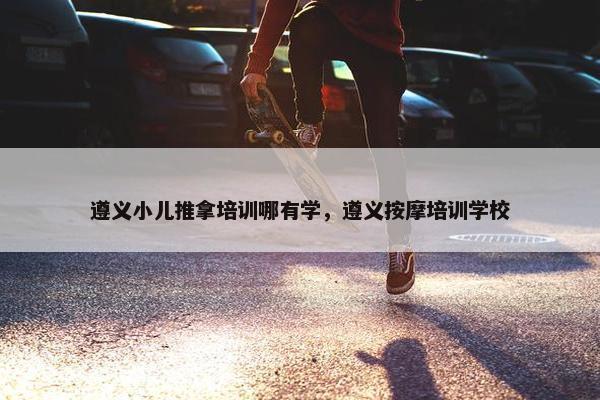 遵义小儿推拿培训哪有学，遵义按摩培训学校