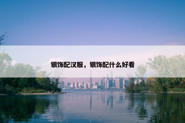银饰配汉服，银饰配什么好看