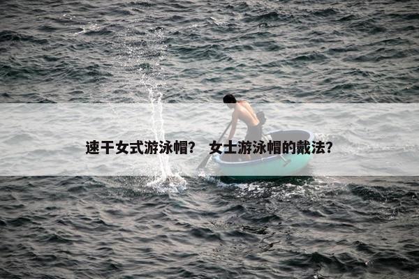 速干女式游泳帽？ 女士游泳帽的戴法？