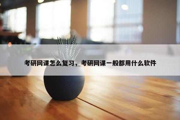 考研网课怎么复习，考研网课一般都用什么软件