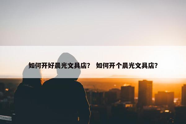 如何开好晨光文具店？ 如何开个晨光文具店？