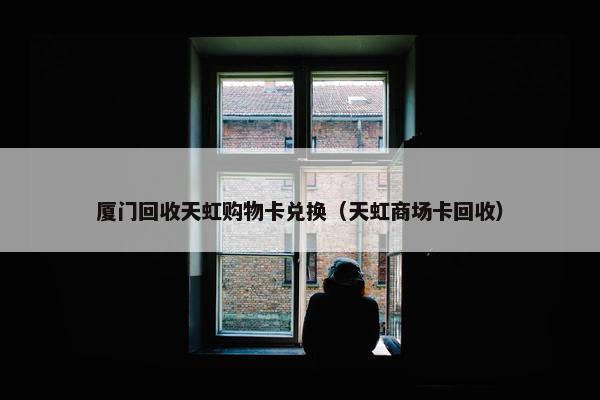 厦门回收天虹购物卡兑换（天虹商场卡回收）