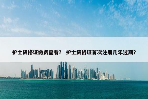 护士资格证缴费查看？ 护士资格证首次注册几年过期？
