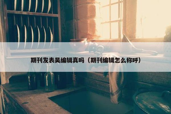 期刊发表吴编辑真吗（期刊编辑怎么称呼）