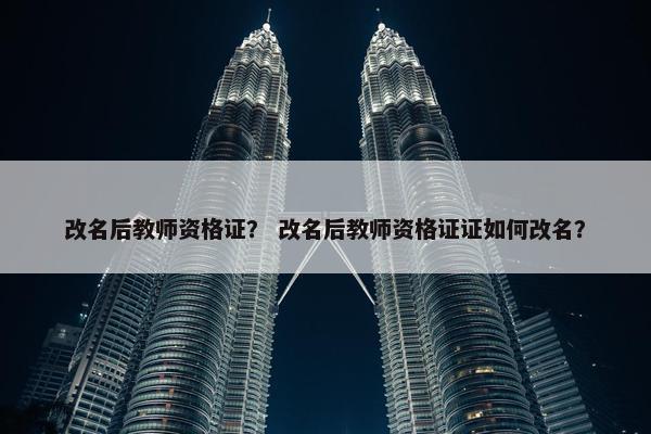 改名后教师资格证？ 改名后教师资格证证如何改名？