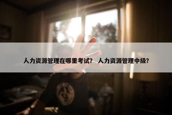 人力资源管理在哪里考试？ 人力资源管理中级？