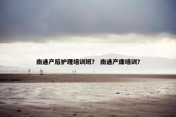 南通产后护理培训班？ 南通产康培训？