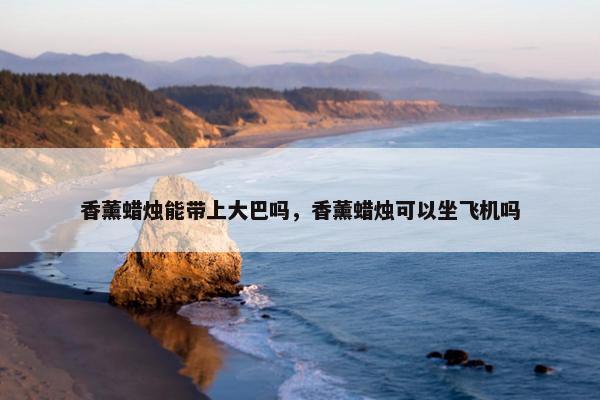 香薰蜡烛能带上大巴吗，香薰蜡烛可以坐飞机吗