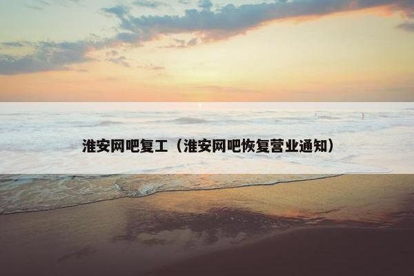 淮安网吧复工（淮安网吧恢复营业通知）