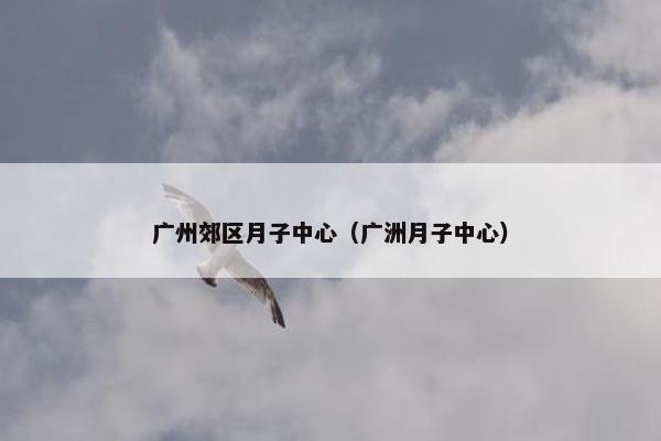 广州郊区月子中心（广洲月子中心）