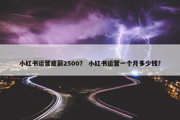 小红书运营底薪2500？ 小红书运营一个月多少钱？