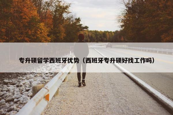 专升硕留学西班牙优势（西班牙专升硕好找工作吗）