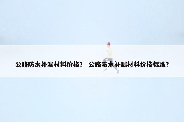 公路防水补漏材料价格？ 公路防水补漏材料价格标准？