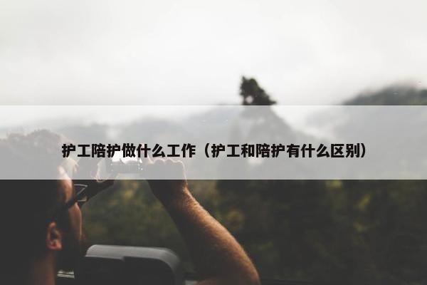 护工陪护做什么工作（护工和陪护有什么区别）