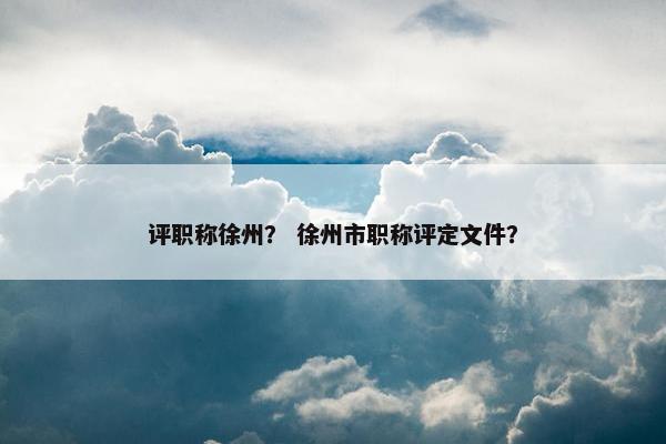 评职称徐州？ 徐州市职称评定文件？