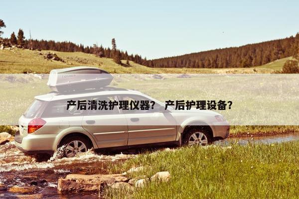 产后清洗护理仪器？ 产后护理设备？