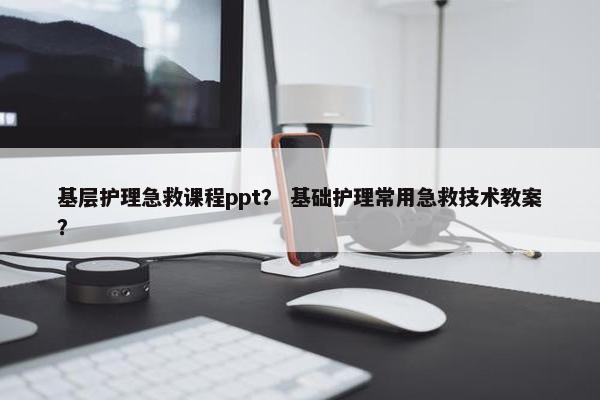 基层护理急救课程ppt？ 基础护理常用急救技术教案？