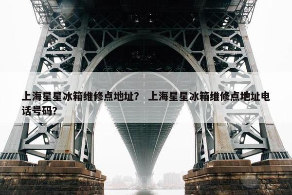 上海星星冰箱维修点地址？ 上海星星冰箱维修点地址电话号码？