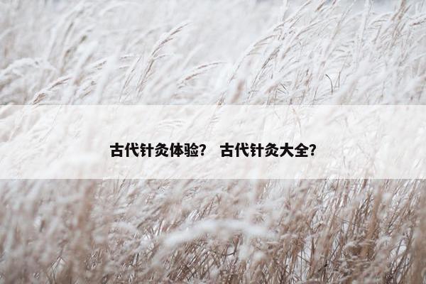 古代针灸体验？ 古代针灸大全？