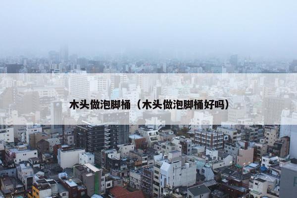 木头做泡脚桶（木头做泡脚桶好吗）