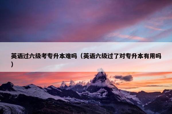 英语过六级考专升本难吗（英语六级过了对专升本有用吗）