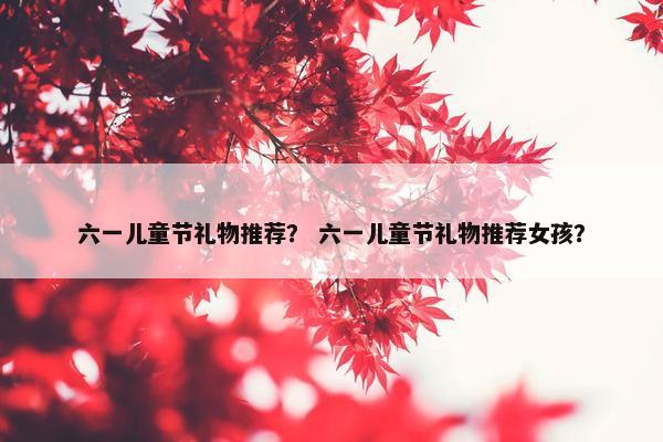 六一儿童节礼物推荐？ 六一儿童节礼物推荐女孩？