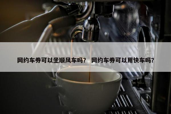 网约车券可以坐顺风车吗？ 网约车券可以用快车吗？
