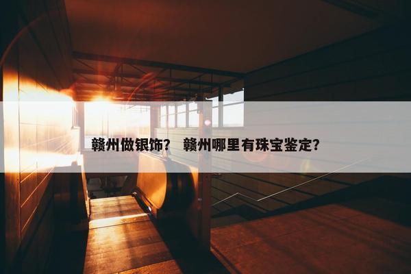 赣州做银饰？ 赣州哪里有珠宝鉴定？