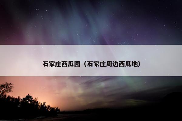 石家庄西瓜园（石家庄周边西瓜地）