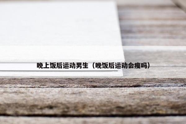 晚上饭后运动男生（晚饭后运动会瘦吗）